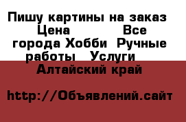 Пишу картины на заказ › Цена ­ 6 000 - Все города Хобби. Ручные работы » Услуги   . Алтайский край